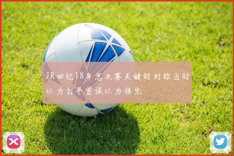 JR回忆18年总决赛关键时刻称当时以为打平曾误以为领先