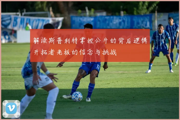解读斯普利特掌控公牛的背后逻辑开拓者老板的信念与挑战