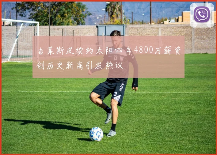 吉莱斯皮续约太阳四年4800万薪资创历史新高引发热议