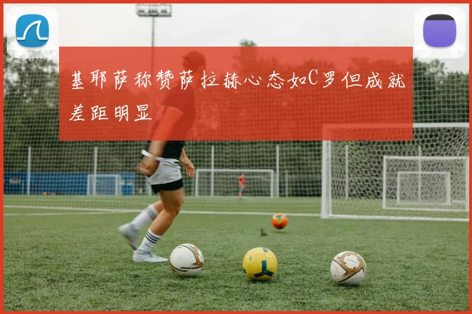 基耶萨称赞萨拉赫心态如C罗但成就差距明显