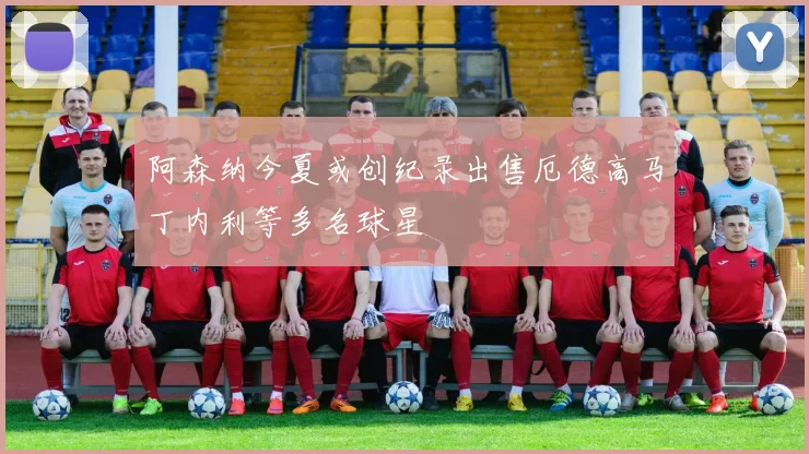 阿森纳今夏或创纪录出售厄德高马丁内利等多名球星