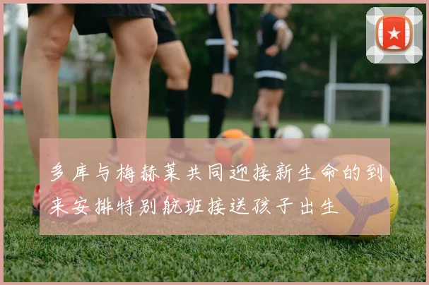 多库与梅赫莱共同迎接新生命的到来安排特别航班接送孩子出生