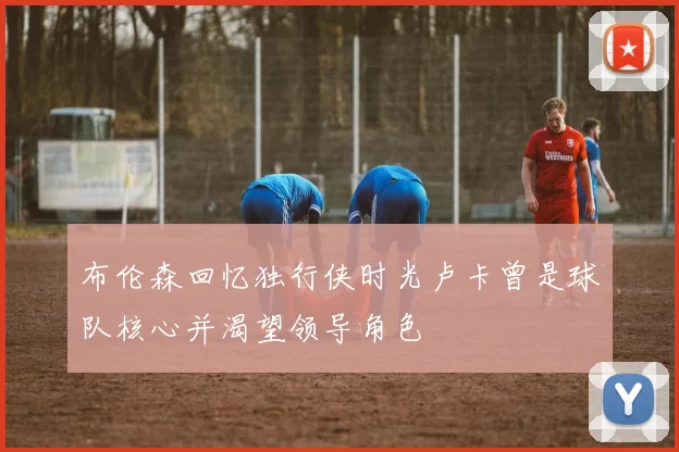 布伦森回忆独行侠时光卢卡曾是球队核心并渴望领导角色