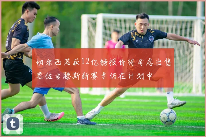 切尔西若获12亿镑报价将考虑出售恩佐吉滕斯新赛季仍在计划中